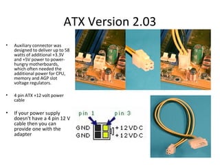 ATX Version 2.03
• Auxiliary connector was
designed to deliver up to 58
watts of additional +3.3V
and +5V power to power-
hungry motherboards,
which often needed the
additional power for CPU,
memory and AGP slot
voltage regulators.
• 4 pin ATX +12 volt power
cable
• If your power supply
doesn't have a 4 pin 12 V
cable then you can
provide one with the
adapter
 