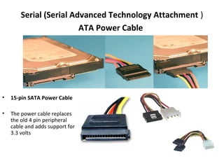 Serial (Serial Advanced Technology Attachment )
ATA Power Cable
• 15-pin SATA Power Cable
• The power cable replaces
the old 4 pin peripheral
cable and adds support for
3.3 volts
 