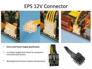 EPS 12V Connector
• Entry-Level Power Supply Specification
• is a Power Supply Unit meant for computers
and entry-level servers.
• Developed by the Server System Infrastructure
 