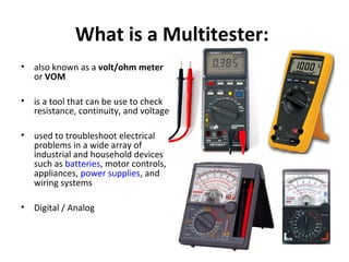 What is a Multitester:
• also known as a volt/ohm meter
or VOM
• is a tool that can be use to check
resistance, continuity, and voltage
• used to troubleshoot electrical
problems in a wide array of
industrial and household devices
such as batteries, motor controls,
appliances, power supplies, and
wiring systems
• Digital / Analog
 