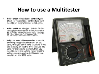 How to use a Multitester
• How I check resistance or continuity: To
check for resistance or continuity you will
need to set the multitester to red ohms.
• How I check for voltage: To check for for
voltage you need to set the multitester in
to AC volts. My multitester has 3 settings
15 volts, 150 volts, and 1000 volts.
• Why I do need different scales: If you are
checking an appliance that runs on 120
volts, then you can use the 150 scale. If you
are checking an electric dryer that use 240
volts for the heating element, then you
need to move the scale to higher that the
voltage you are reading, in this case you
need to set it to 1000 volts.
 