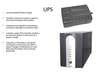 UPS• Uninterruptible Power Supply
• Provides continuous power supply in
the event of power interruption
• Improves and regulates fluctuations
to prevent damage to sensitive loads
• a power supply that includes a battery
to maintain power in the event of a
power outage.
• Typically, a UPS keeps a computer
running for several minutes after a
power outage, enabling you to save
data and shut down the computer
gracefully
 