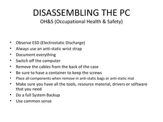 DISASSEMBLING THE PC
OH&S (Occupational Health & Safety)
• Observe ESD (Electrostatic Discharge)
• Always use an anti-static wrist strap
• Document everything
• Switch off the computer
• Remove the cables from the back of the case
• Be sure to have a container to keep the screws
• Place all components when remove in anti-static bags or anti-static mat
• Make sure you have all the tools, resource material, drivers or software
that you need
• Do a full System Backup
• Use common sense
 