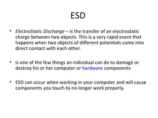 ESD
• ElectroStatic Discharge – is the transfer of an electrostatic
charge between two objects. This is a very rapid event that
happens when two objects of different potentials come into
direct contact with each other.
• is one of the few things an individual can do to damage or
destroy his or her computer or hardware components
• ESD can occur when working in your computer and will cause
components you touch to no longer work properly.
 