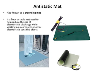 Antistatic Mat
• Also known as a grounding mat
• is a floor or table mat used to
help reduce the risk of
electrostatic discharge while
working on a computer or other
electrostatic sensitive object.
 