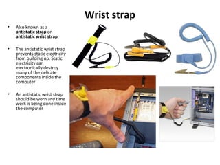 Wrist strap
• Also known as a
antistatic strap or
antistatic wrist strap
• The antistatic wrist strap
prevents static electricity
from building up. Static
electricity can
electronically destroy
many of the delicate
components inside the
computer.
• An antistatic wrist strap
should be worn any time
work is being done inside
the computer
 