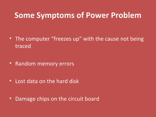 Some Symptoms of Power Problem
• The computer “freezes up” with the cause not being
traced
• Random memory errors
• Lost data on the hard disk
• Damage chips on the circuit board
 