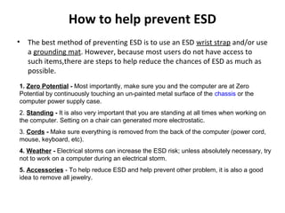How to help prevent ESD
• The best method of preventing ESD is to use an ESD wrist strap and/or use
a grounding mat. However, because most users do not have access to
such items,there are steps to help reduce the chances of ESD as much as
possible.
1. Zero Potential - Most importantly, make sure you and the computer are at Zero
Potential by continuously touching an un-painted metal surface of the chassis or the
computer power supply case.
2. Standing - It is also very important that you are standing at all times when working on
the computer. Setting on a chair can generated more electrostatic.
3. Cords - Make sure everything is removed from the back of the computer (power cord,
mouse, keyboard, etc).
4. Weather - Electrical storms can increase the ESD risk; unless absolutely necessary, try
not to work on a computer during an electrical storm.
5. Accessories - To help reduce ESD and help prevent other problem, it is also a good
idea to remove all jewelry.
 