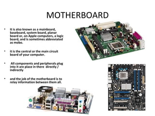 MOTHERBOARD
• It is also known as a mainboard,
baseboard, system board, planar
board or, on Apple computers, a logic
board, and is sometimes abbreviated
as mobo.
• it is the central or the main circuit
board of your computer.
• All components and peripherals plug
into it are place in there directly /
indirectly
• and the job of the motherboard is to
relay information between them all.
 