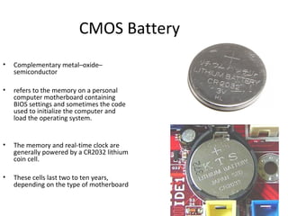 CMOS Battery
• Complementary metal–oxide–
semiconductor
• refers to the memory on a personal
computer motherboard containing
BIOS settings and sometimes the code
used to initialize the computer and
load the operating system.
• The memory and real-time clock are
generally powered by a CR2032 lithium
coin cell.
• These cells last two to ten years,
depending on the type of motherboard
 