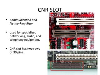CNR SLOT
• Communication and
Networking Riser
• used for specialized
networking, audio, and
telephony equipment.
• CNR slot has two rows
of 30 pins
 