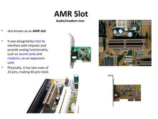 AMR Slot
Audio/modem riser
• also known as an AMR slot
• It was designed by Intel to
interface with chipsets and
provide analog functionality,
such as sound cards and
modems, on an expansion
card.
• Physically, it has two rows of
23 pins, making 46 pins total.
 