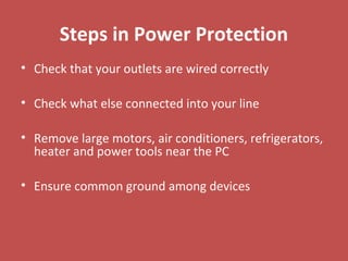 Steps in Power Protection
• Check that your outlets are wired correctly
• Check what else connected into your line
• Remove large motors, air conditioners, refrigerators,
heater and power tools near the PC
• Ensure common ground among devices
 
