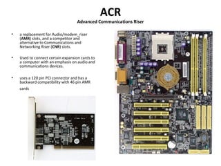 ACR
Advanced Communications Riser
• a replacement for Audio/modem_riser
(AMR) slots, and a competitor and
alternative to Communications and
Networking Riser (CNR) slots.
• Used to connect certain expansion cards to
a computer with an emphasis on audio and
communications devices.
• uses a 120 pin PCI connector and has a
backward compatibility with 46 pin AMR
cards
 