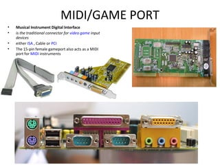 MIDI/GAME PORT
• Musical Instrument Digital Interface
• is the traditional connector for video game input
devices
• either ISA , Cable or PCI
• The 15-pin female gameport also acts as a MIDI
port for MIDI instruments
 