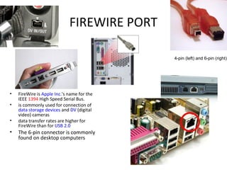 FIREWIRE PORT
• FireWire is Apple Inc.'s name for the
IEEE 1394 High Speed Serial Bus.
• is commonly used for connection of
data storage devices and DV (digital
video) cameras
• data transfer rates are higher for
FireWire than for USB 2.0
• The 6-pin connector is commonly
found on desktop computers
4-pin (left) and 6-pin (right)
 