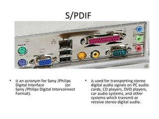 S/PDIF
• is an acronym for Sony /Philips
Digital Interface (or
Sony /Philips Digital Interconnect
Format).
• is used for transporting stereo
digital audio signals on PC audio
cards, CD players, DVD players,
car audio systems, and other
systems which transmit or
receive stereo digital audio.
 