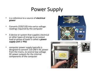 Power Supply
• is a reference to a source of electrical
power
• Converts (220/110) into varius voltage
readings required by the computer
• A device or system that supplies electrical
or other types of energy to an output
load or group of loads is called a power
supply unit or PSU
• computer power supply typically is
designed to convert 110-240 V AC power
from the mains, to several low-voltage
DC power outputs for the internal
components of the computer
 
