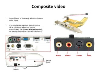 Composite video
• is the format of an analog television (picture
only) signal
• It is usually in a standard format such as
NTSC (National Television System
Committee) , PAL (Phase Alternating Line) ,
or SECAM (Sequential Color with Memory).
 