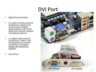 DVI Port
• Digital Visual Interface
• is a video interface standard
designed to maximize the
visual quality of digital
display devices such as flat
panel LCD computer displays
and digital projectors.
• is a digital video standard
introduced in 1999. It was
developed by an industry
consortium, the Digital
Display Working Group
(DDWG).
• Has 29 Pins
 