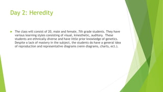 Day 2: Heredity
 The class will consist of 20, male and female, 7th grade students. They have
various learning styles consisting of visual, kinesthetic, auditory. These
students are ethnically diverse and have little prior knowledge of genetics.
Despite a lack of mastery in the subject, the students do have a general idea
of reproduction and representative diagrams (venn diagrams, charts, ect.).
 
