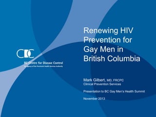 Renewing HIV
Prevention for
Gay Men in
British Columbia
Mark Gilbert, MD, FRCPC
Clinical Prevention Services
Presentation to BC Gay Men’s Health Summit
November 2013

 
