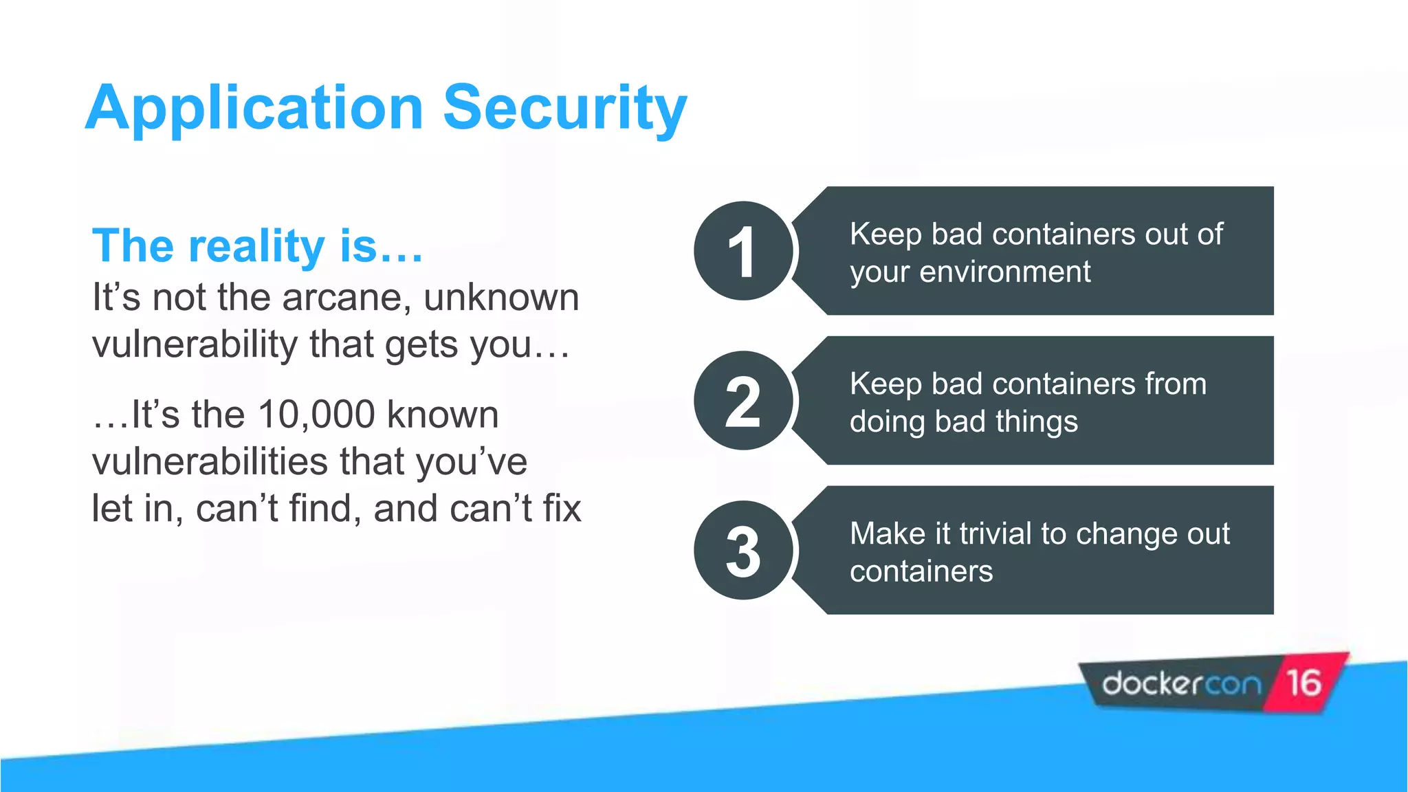 Application Security
The reality is…
It’s not the arcane, unknown
vulnerability that gets you…
…It’s the 10,000 known
vulnerabilities that you’ve
let in, can’t find, and can’t fix
1 Keep bad containers out of
your environment
2 Keep bad containers from
doing bad things
3 Make it trivial to change out
containers
 