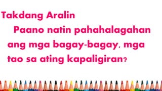 Takdang Aralin
Paano natin pahahalagahan
ang mga bagay-bagay, mga
tao sa ating kapaligiran?
 