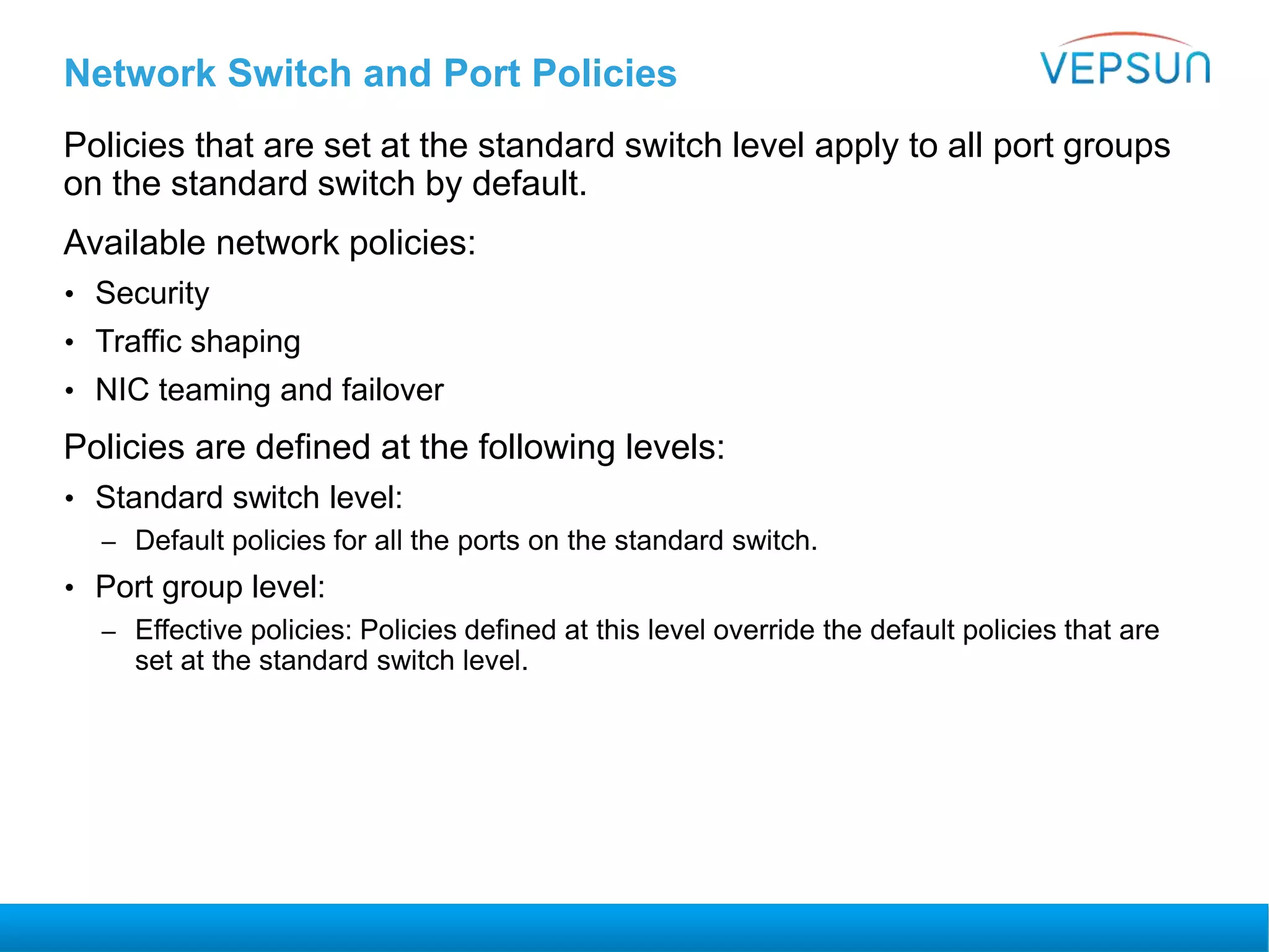 Network Switch and Port Policies
Policies that are set at the standard switch level apply to all port groups
on the standard switch by default.
Available network policies:
• Security
• Traffic shaping
• NIC teaming and failover
Policies are defined at the following levels:
• Standard switch level:
– Default policies for all the ports on the standard switch.
• Port group level:
– Effective policies: Policies defined at this level override the default policies that are
set at the standard switch level.
 