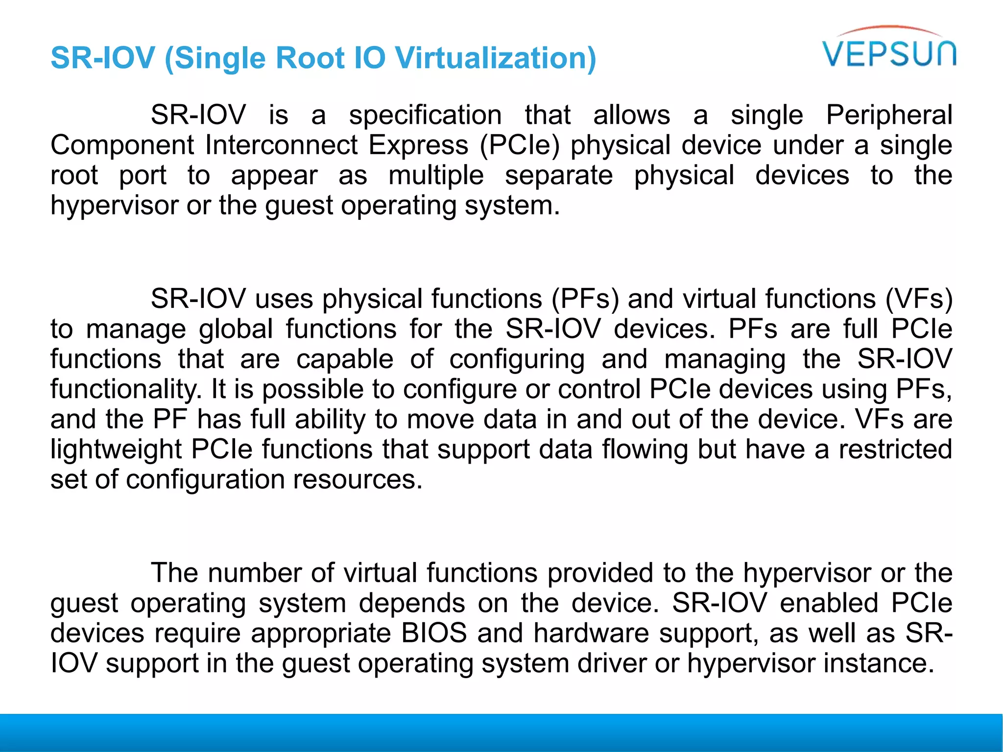 SR-IOV (Single Root IO Virtualization)
SR-IOV is a specification that allows a single Peripheral
Component Interconnect Express (PCIe) physical device under a single
root port to appear as multiple separate physical devices to the
hypervisor or the guest operating system.
SR-IOV uses physical functions (PFs) and virtual functions (VFs)
to manage global functions for the SR-IOV devices. PFs are full PCIe
functions that are capable of configuring and managing the SR-IOV
functionality. It is possible to configure or control PCIe devices using PFs,
and the PF has full ability to move data in and out of the device. VFs are
lightweight PCIe functions that support data flowing but have a restricted
set of configuration resources.
The number of virtual functions provided to the hypervisor or the
guest operating system depends on the device. SR-IOV enabled PCIe
devices require appropriate BIOS and hardware support, as well as SR-
IOV support in the guest operating system driver or hypervisor instance.
 