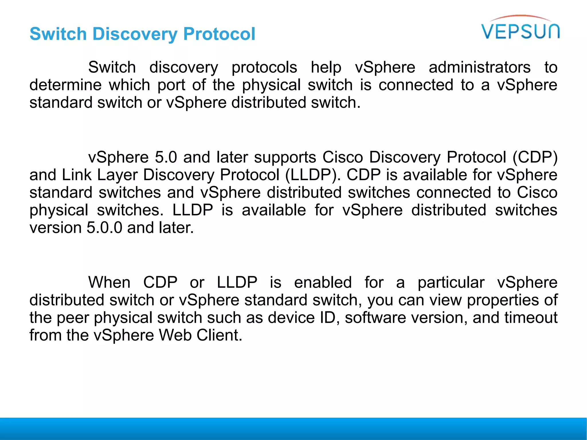 Switch Discovery Protocol
Switch discovery protocols help vSphere administrators to
determine which port of the physical switch is connected to a vSphere
standard switch or vSphere distributed switch.
vSphere 5.0 and later supports Cisco Discovery Protocol (CDP)
and Link Layer Discovery Protocol (LLDP). CDP is available for vSphere
standard switches and vSphere distributed switches connected to Cisco
physical switches. LLDP is available for vSphere distributed switches
version 5.0.0 and later.
When CDP or LLDP is enabled for a particular vSphere
distributed switch or vSphere standard switch, you can view properties of
the peer physical switch such as device ID, software version, and timeout
from the vSphere Web Client.
 