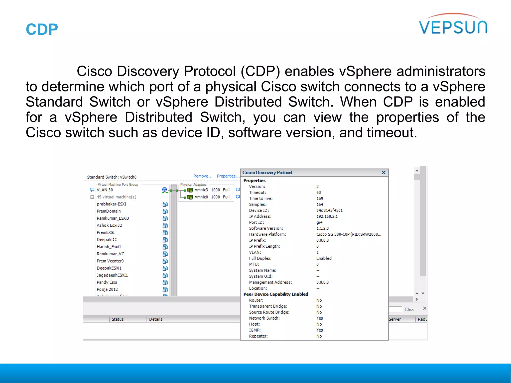 CDP
Cisco Discovery Protocol (CDP) enables vSphere administrators
to determine which port of a physical Cisco switch connects to a vSphere
Standard Switch or vSphere Distributed Switch. When CDP is enabled
for a vSphere Distributed Switch, you can view the properties of the
Cisco switch such as device ID, software version, and timeout.
 