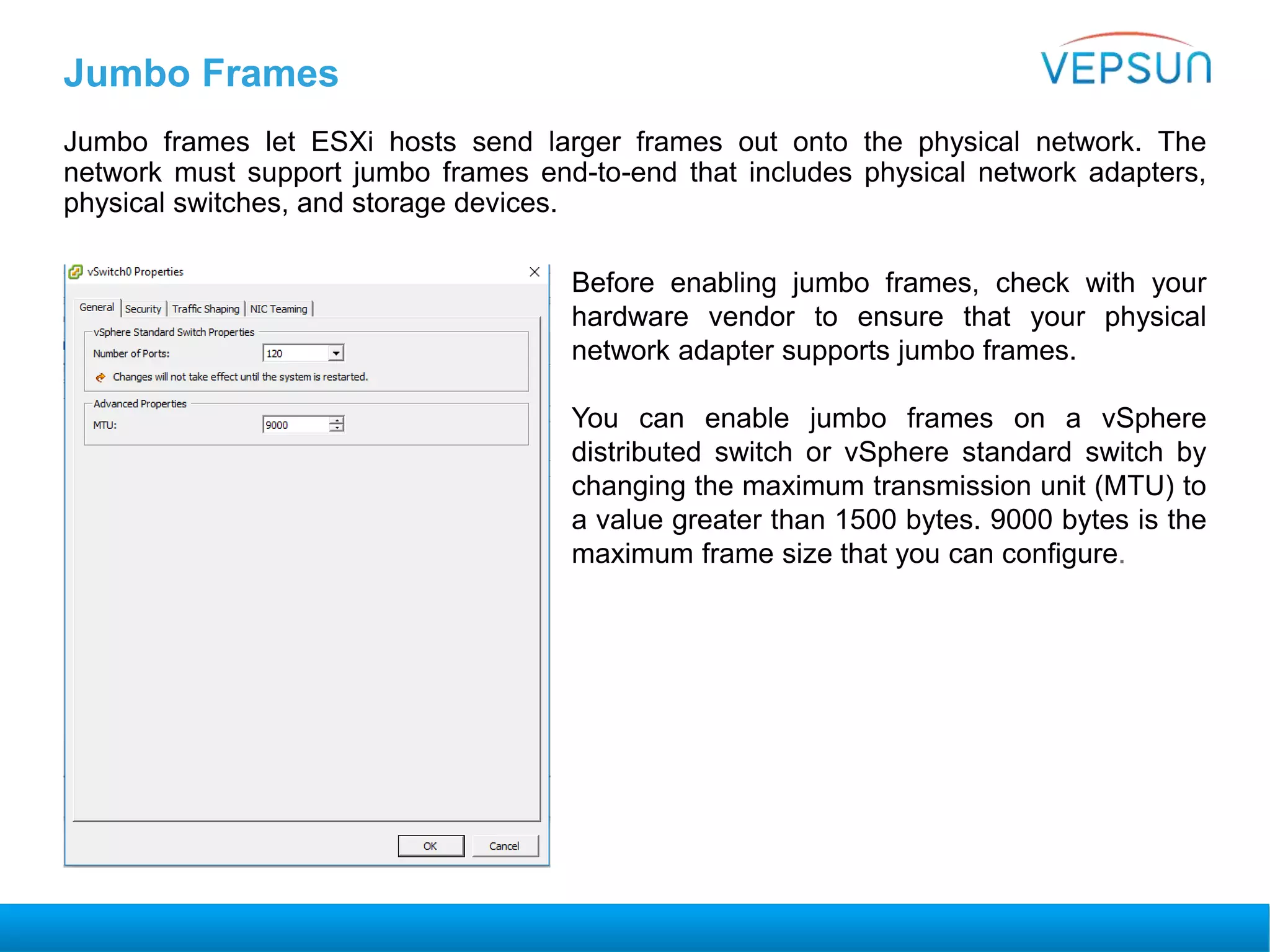 Jumbo Frames
Jumbo frames let ESXi hosts send larger frames out onto the physical network. The
network must support jumbo frames end-to-end that includes physical network adapters,
physical switches, and storage devices.
Before enabling jumbo frames, check with your
hardware vendor to ensure that your physical
network adapter supports jumbo frames.
You can enable jumbo frames on a vSphere
distributed switch or vSphere standard switch by
changing the maximum transmission unit (MTU) to
a value greater than 1500 bytes. 9000 bytes is the
maximum frame size that you can configure.
 