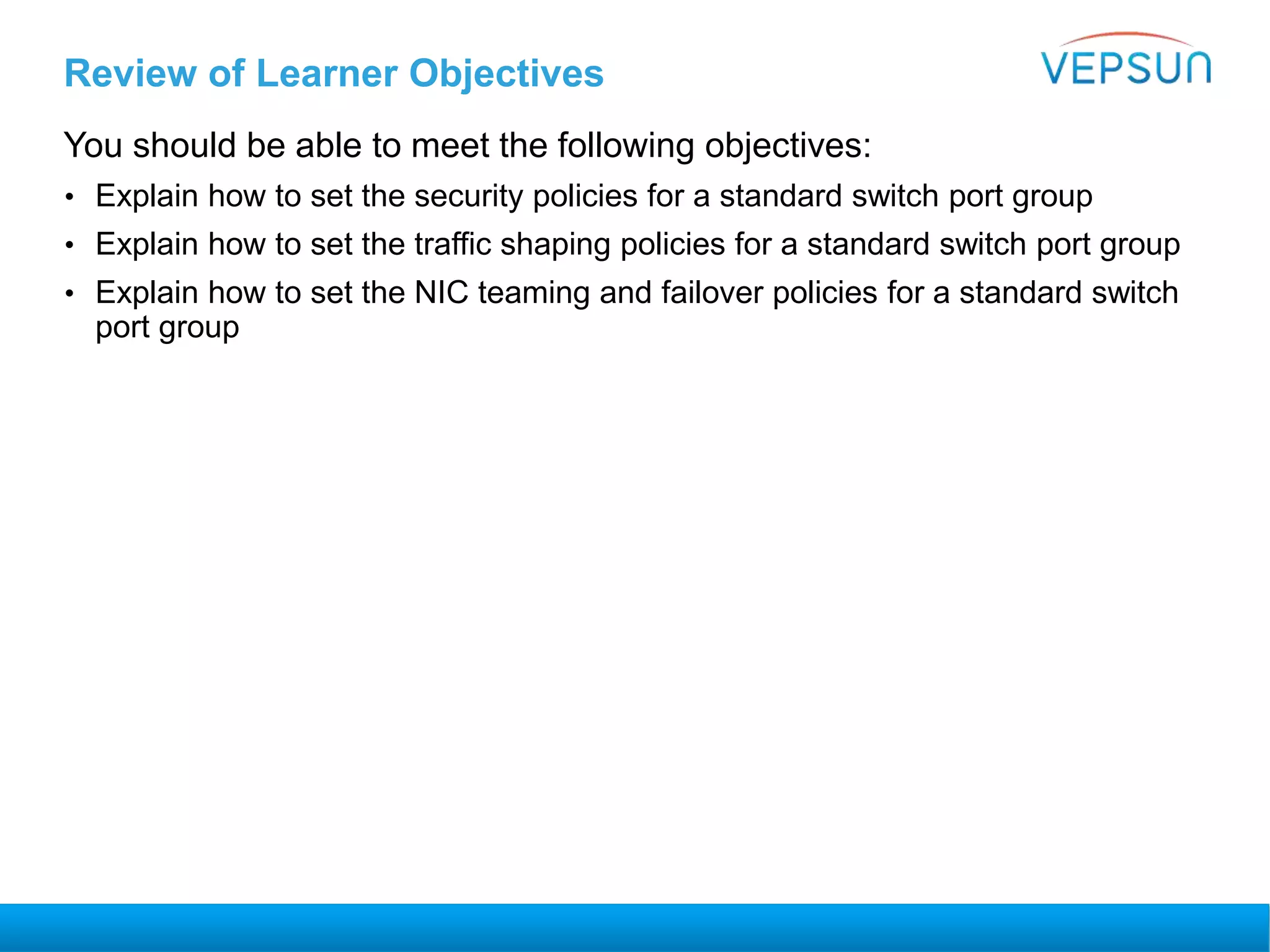 Review of Learner Objectives
You should be able to meet the following objectives:
• Explain how to set the security policies for a standard switch port group
• Explain how to set the traffic shaping policies for a standard switch port group
• Explain how to set the NIC teaming and failover policies for a standard switch
port group
 