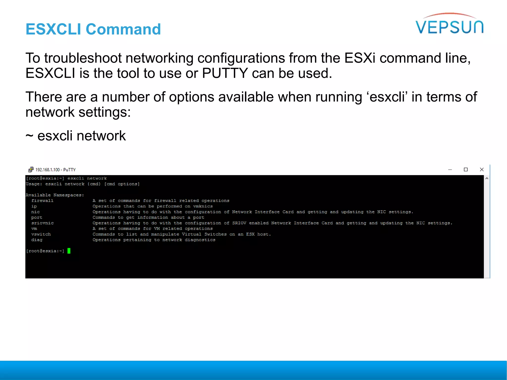 ESXCLI Command
To troubleshoot networking configurations from the ESXi command line,
ESXCLI is the tool to use or PUTTY can be used.
There are a number of options available when running ‘esxcli’ in terms of
network settings:
~ esxcli network
 