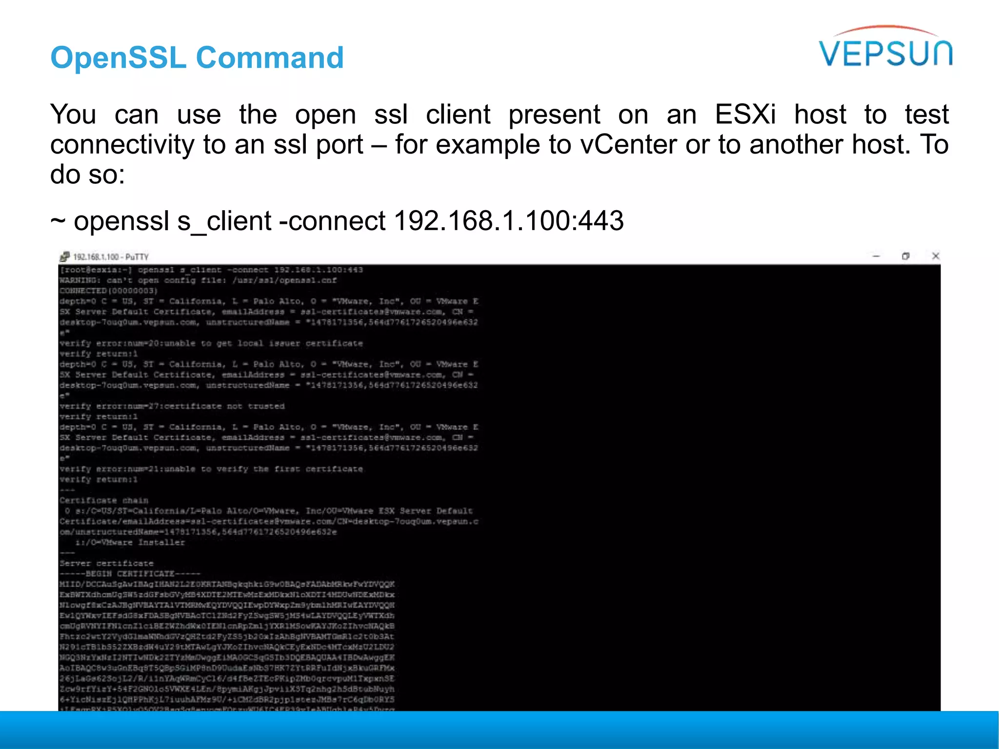 OpenSSL Command
You can use the open ssl client present on an ESXi host to test
connectivity to an ssl port – for example to vCenter or to another host. To
do so:
~ openssl s_client -connect 192.168.1.100:443
 