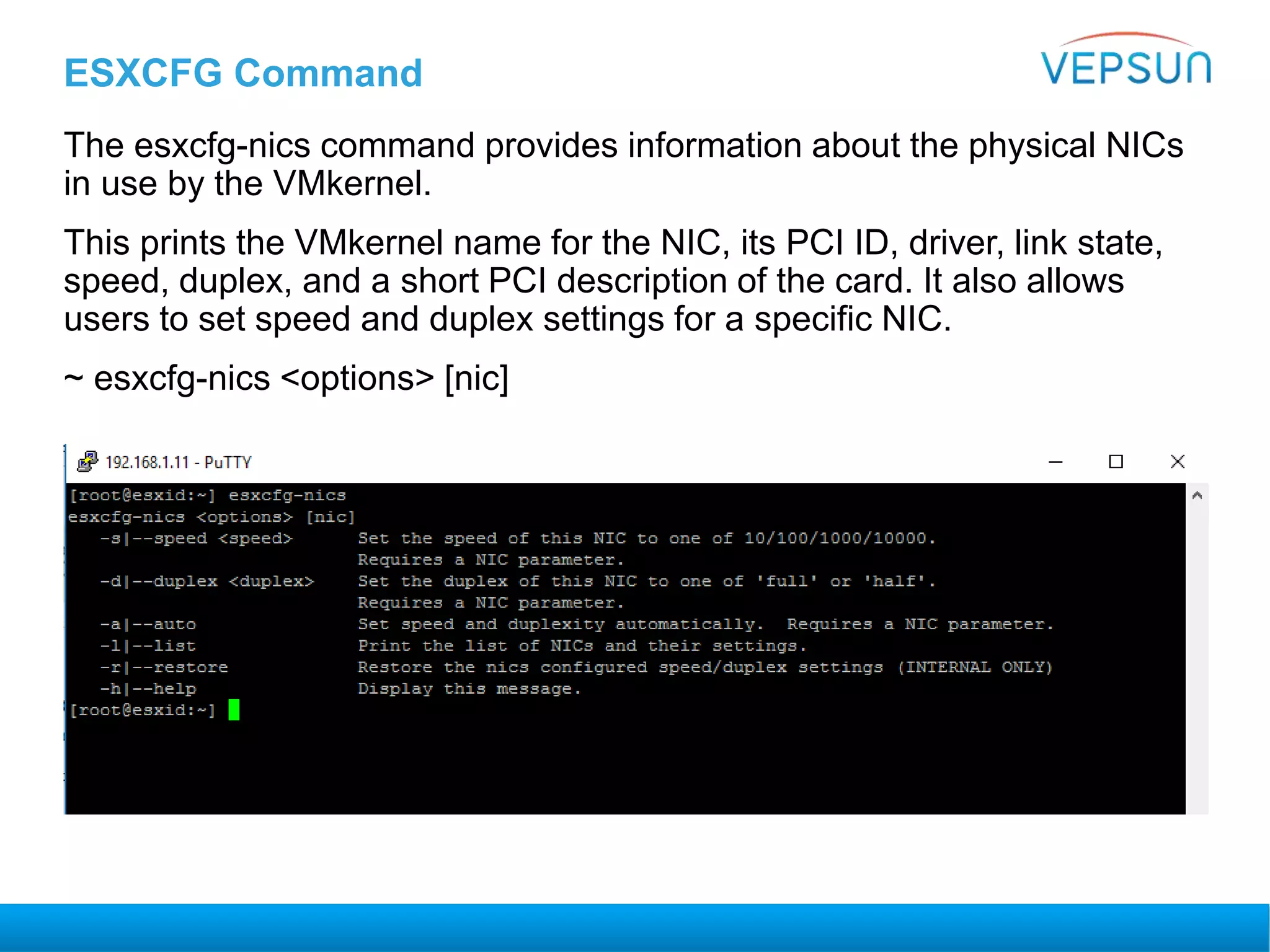 ESXCFG Command
The esxcfg-nics command provides information about the physical NICs
in use by the VMkernel.
This prints the VMkernel name for the NIC, its PCI ID, driver, link state,
speed, duplex, and a short PCI description of the card. It also allows
users to set speed and duplex settings for a specific NIC.
~ esxcfg-nics <options> [nic]
 