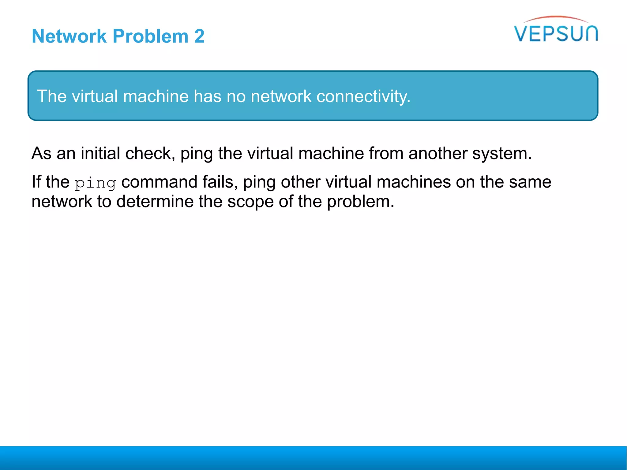 Network Problem 2
As an initial check, ping the virtual machine from another system.
If the ping command fails, ping other virtual machines on the same
network to determine the scope of the problem.
The virtual machine has no network connectivity.
 
