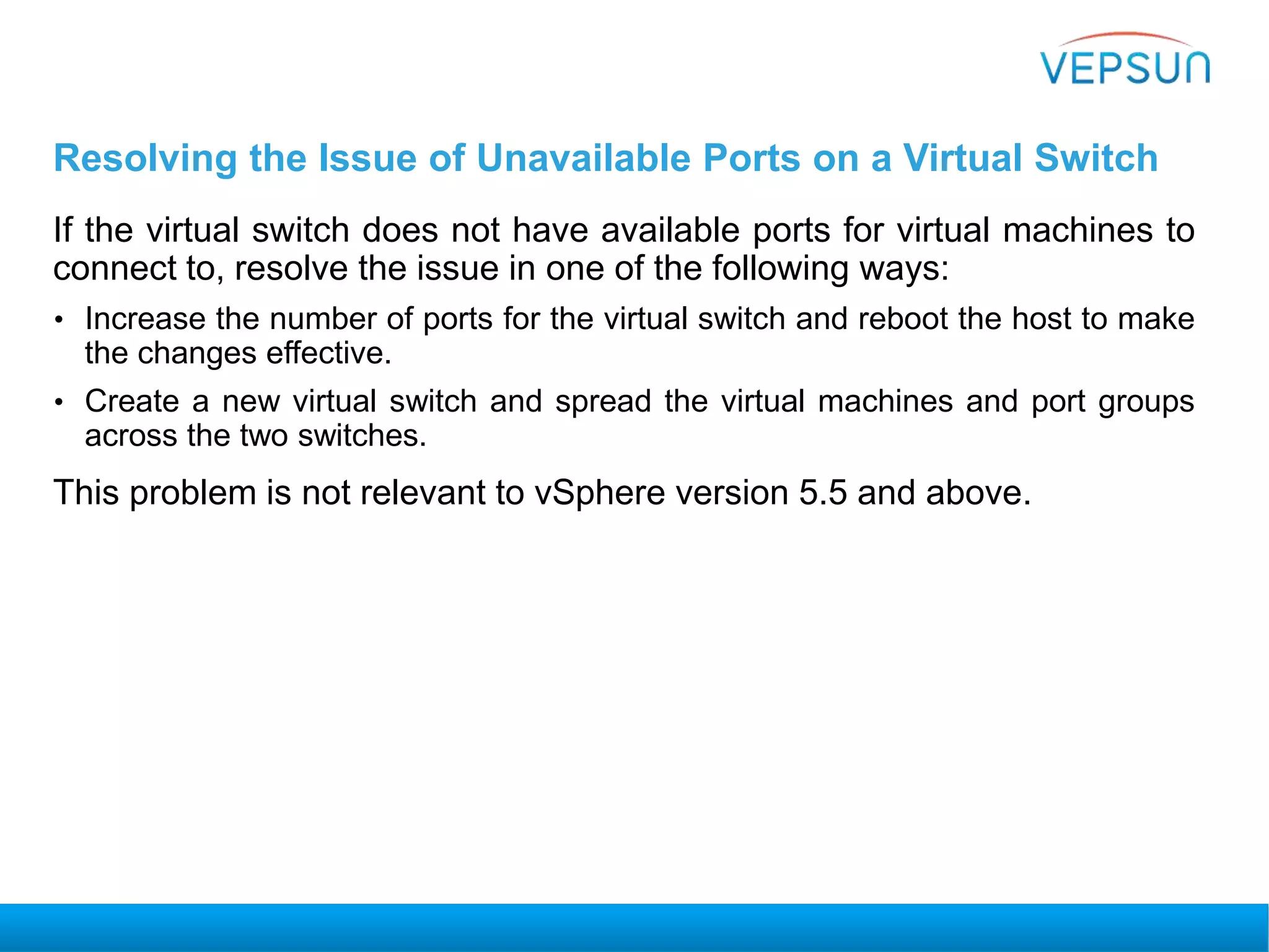 Resolving the Issue of Unavailable Ports on a Virtual Switch
If the virtual switch does not have available ports for virtual machines to
connect to, resolve the issue in one of the following ways:
• Increase the number of ports for the virtual switch and reboot the host to make
the changes effective.
• Create a new virtual switch and spread the virtual machines and port groups
across the two switches.
This problem is not relevant to vSphere version 5.5 and above.
 