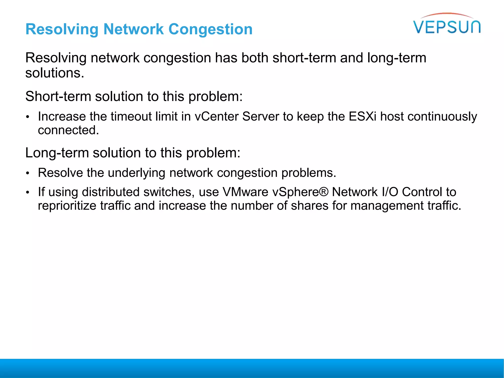Resolving Network Congestion
Resolving network congestion has both short-term and long-term
solutions.
Short-term solution to this problem:
• Increase the timeout limit in vCenter Server to keep the ESXi host continuously
connected.
Long-term solution to this problem:
• Resolve the underlying network congestion problems.
• If using distributed switches, use VMware vSphere® Network I/O Control to
reprioritize traffic and increase the number of shares for management traffic.
 