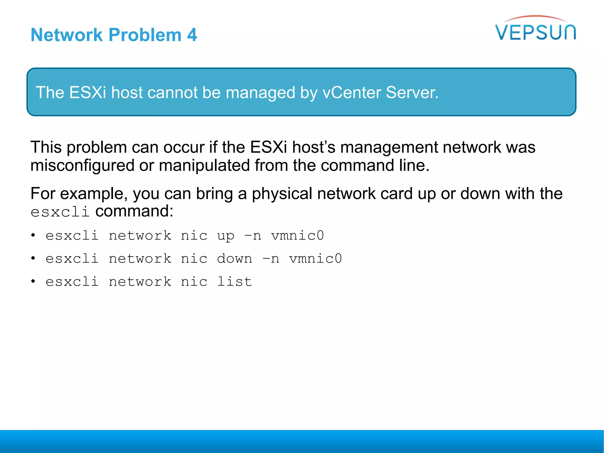 Network Problem 4
This problem can occur if the ESXi host’s management network was
misconfigured or manipulated from the command line.
For example, you can bring a physical network card up or down with the
esxcli command:
• esxcli network nic up –n vmnic0
• esxcli network nic down –n vmnic0
• esxcli network nic list
The ESXi host cannot be managed by vCenter Server.
 