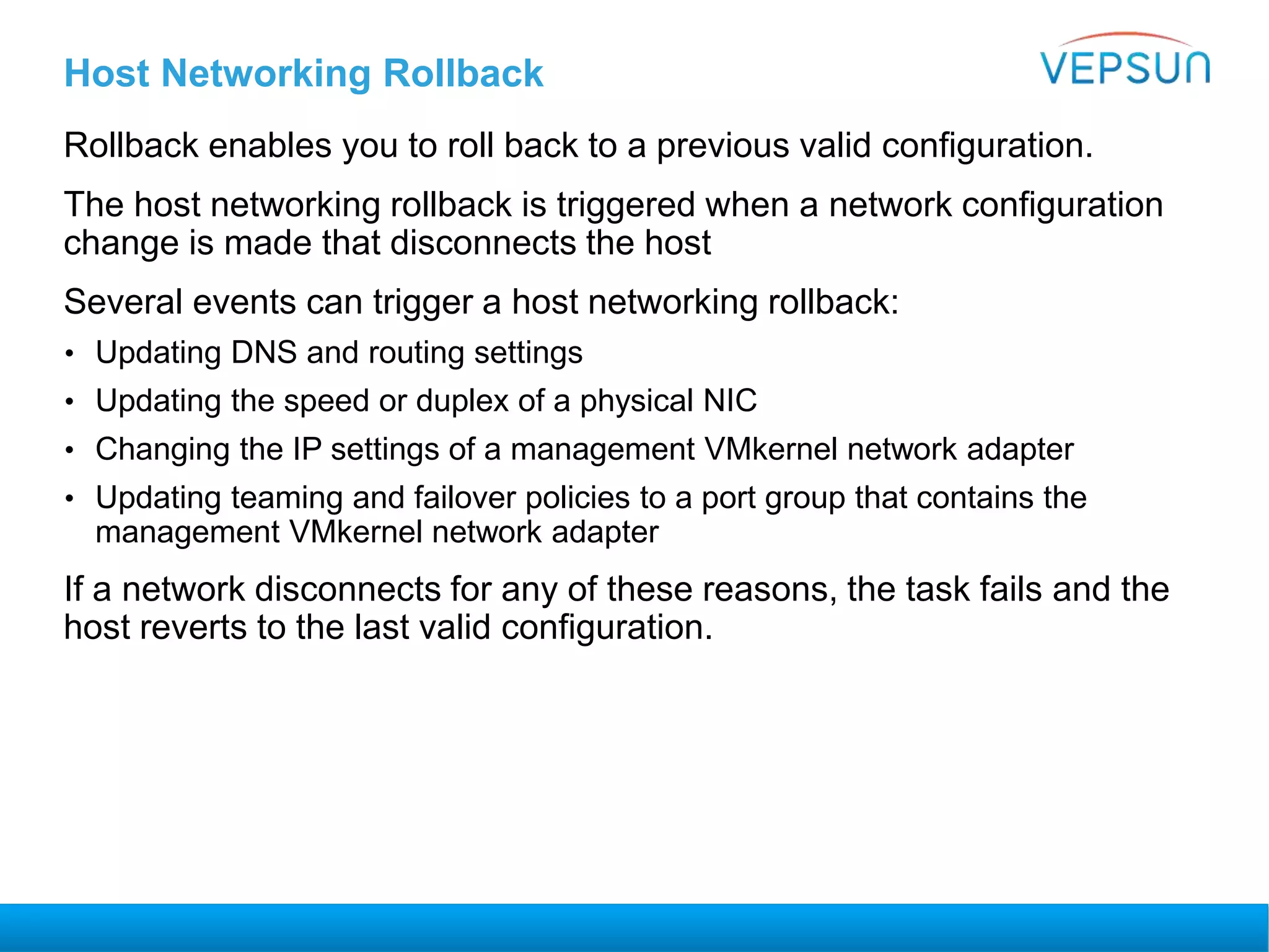 Host Networking Rollback
Rollback enables you to roll back to a previous valid configuration.
The host networking rollback is triggered when a network configuration
change is made that disconnects the host
Several events can trigger a host networking rollback:
• Updating DNS and routing settings
• Updating the speed or duplex of a physical NIC
• Changing the IP settings of a management VMkernel network adapter
• Updating teaming and failover policies to a port group that contains the
management VMkernel network adapter
If a network disconnects for any of these reasons, the task fails and the
host reverts to the last valid configuration.
 
