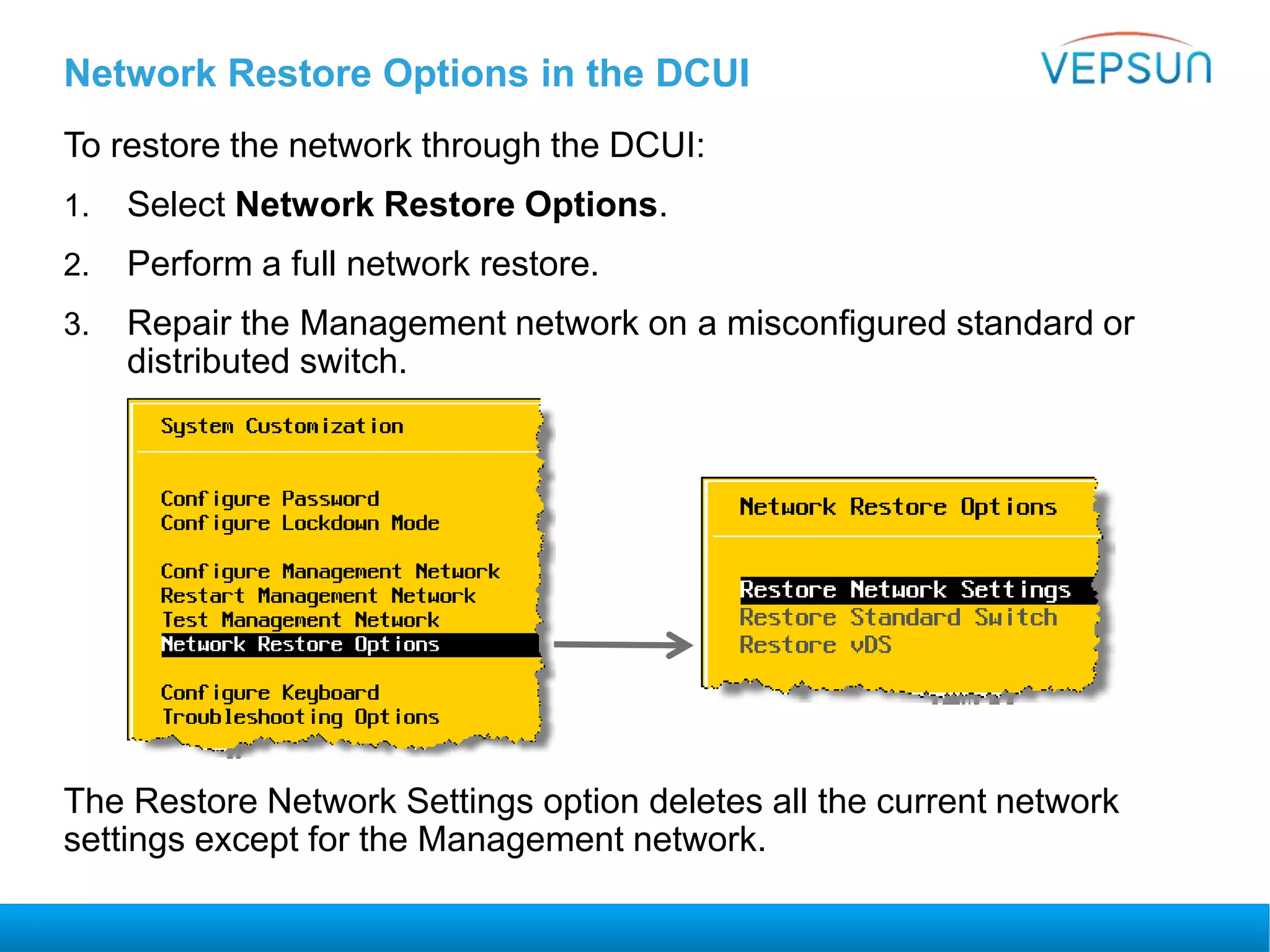 Network Restore Options in the DCUI
To restore the network through the DCUI:
1. Select Network Restore Options.
2. Perform a full network restore.
3. Repair the Management network on a misconfigured standard or
distributed switch.
The Restore Network Settings option deletes all the current network
settings except for the Management network.
 