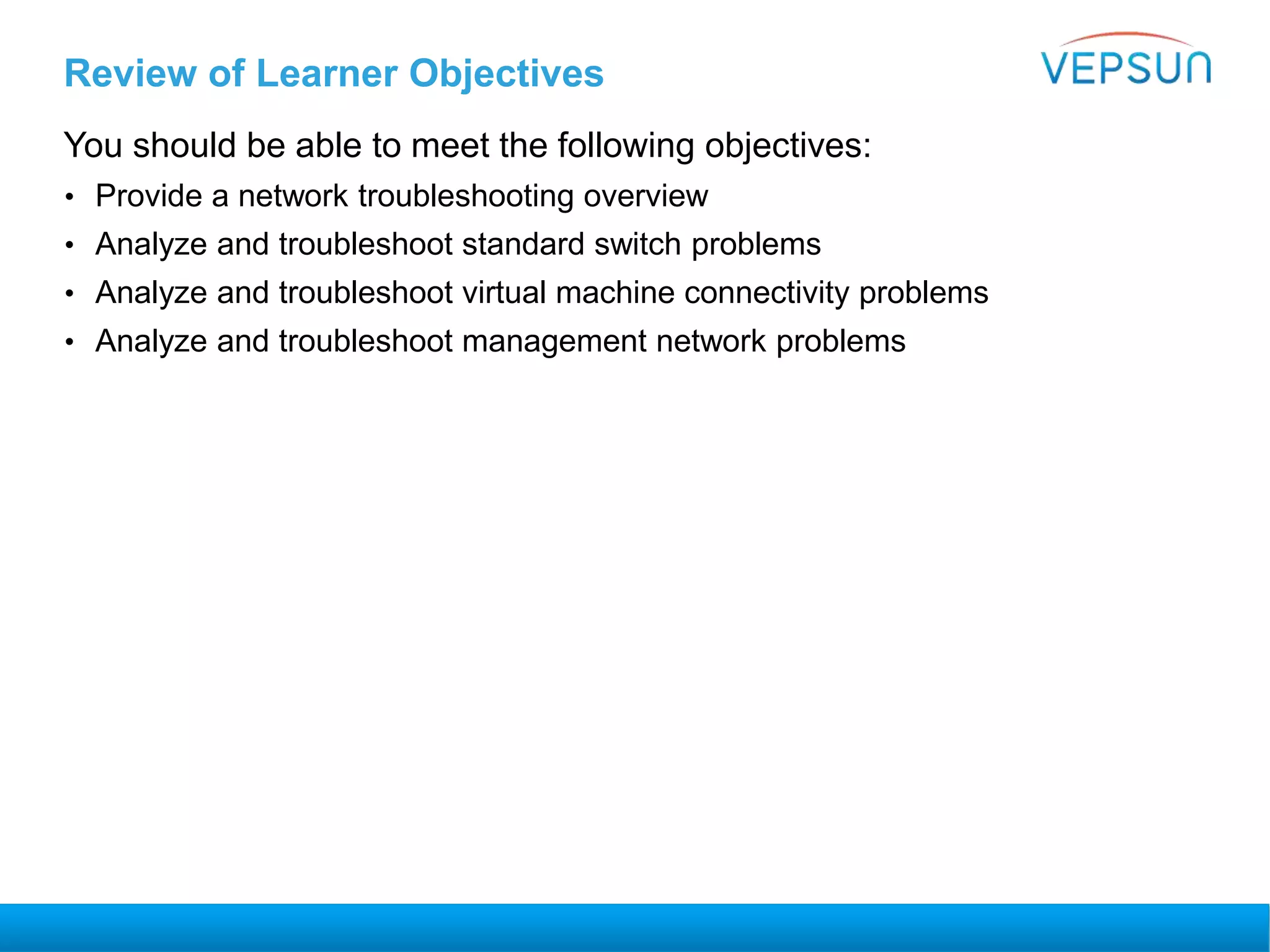 Review of Learner Objectives
You should be able to meet the following objectives:
• Provide a network troubleshooting overview
• Analyze and troubleshoot standard switch problems
• Analyze and troubleshoot virtual machine connectivity problems
• Analyze and troubleshoot management network problems
 