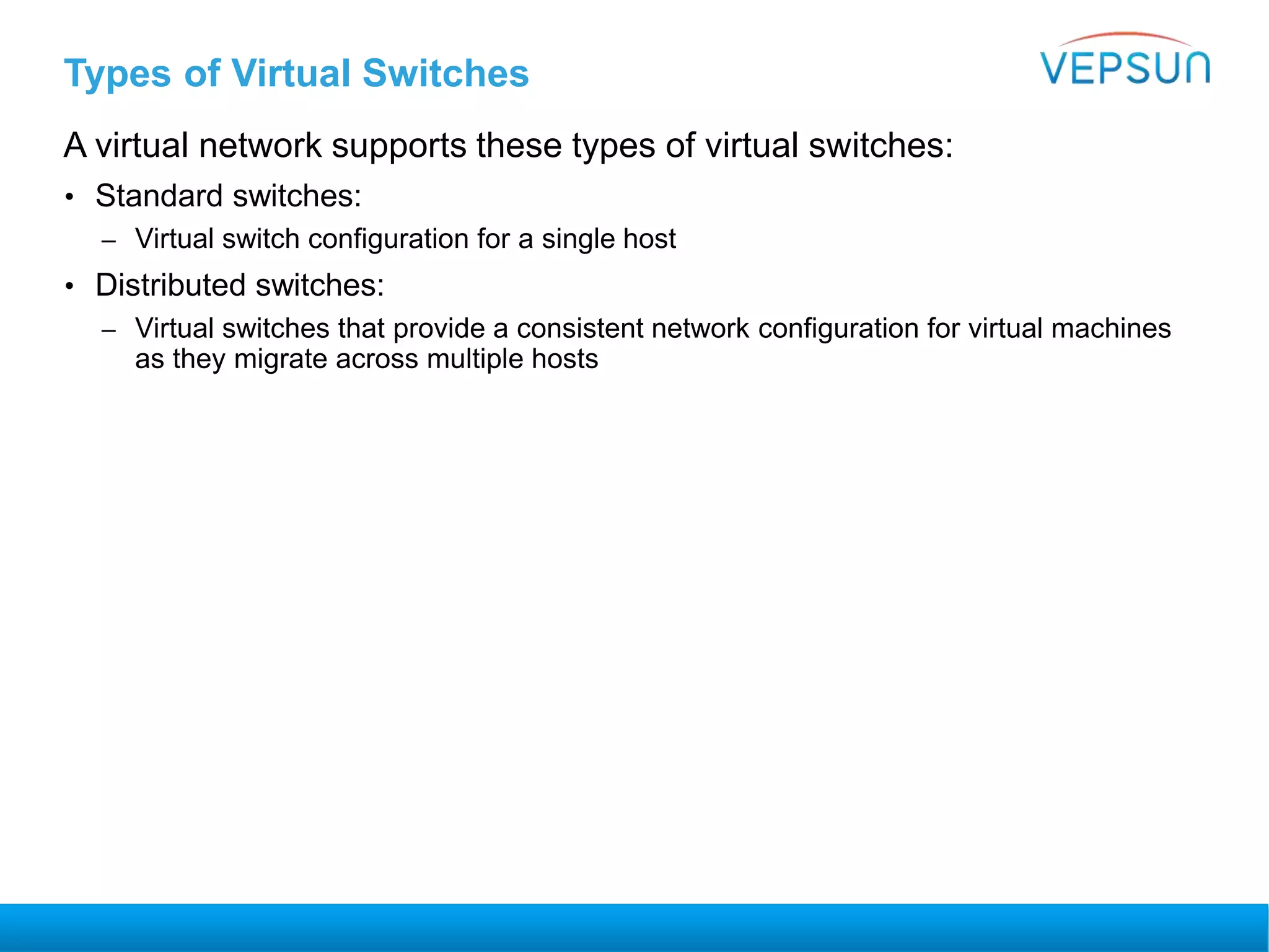 Types of Virtual Switches
A virtual network supports these types of virtual switches:
• Standard switches:
– Virtual switch configuration for a single host
• Distributed switches:
– Virtual switches that provide a consistent network configuration for virtual machines
as they migrate across multiple hosts
 