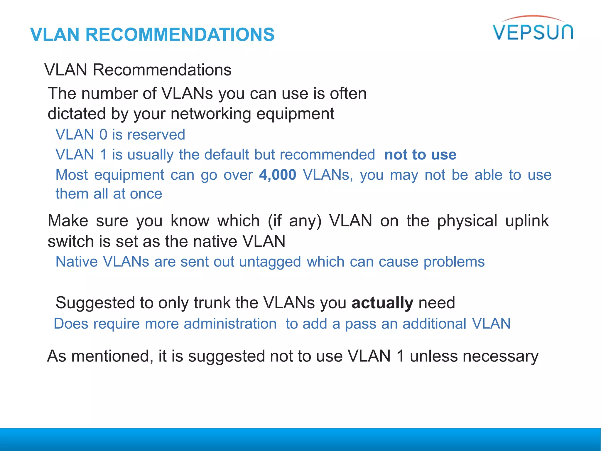 VLAN RECOMMENDATIONS
VLAN Recommendations
The number of VLANs you can use is often
dictated by your networking equipment
VLAN 0 is reserved
VLAN 1 is usually the default but recommended not to use
Most equipment can go over 4,000 VLANs, you may not be able to use
them all at once
Make sure you know which (if any) VLAN on the physical uplink
switch is set as the native VLAN
Native VLANs are sent out untagged which can cause problems
Suggested to only trunk the VLANs you actually need
Does require more administration to add a pass an additional VLAN
As mentioned, it is suggested not to use VLAN 1 unless necessary
 