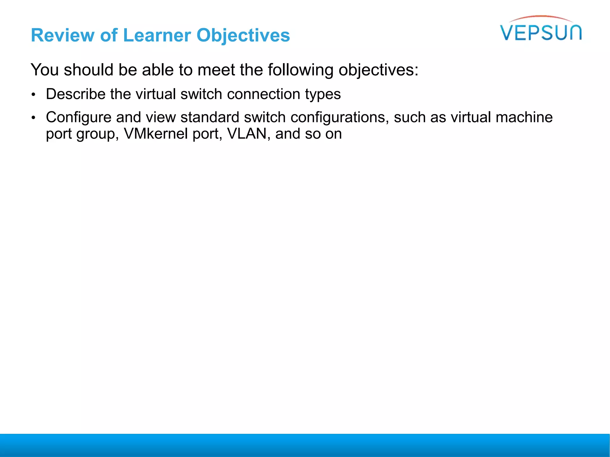 Review of Learner Objectives
You should be able to meet the following objectives:
• Describe the virtual switch connection types
• Configure and view standard switch configurations, such as virtual machine
port group, VMkernel port, VLAN, and so on
 