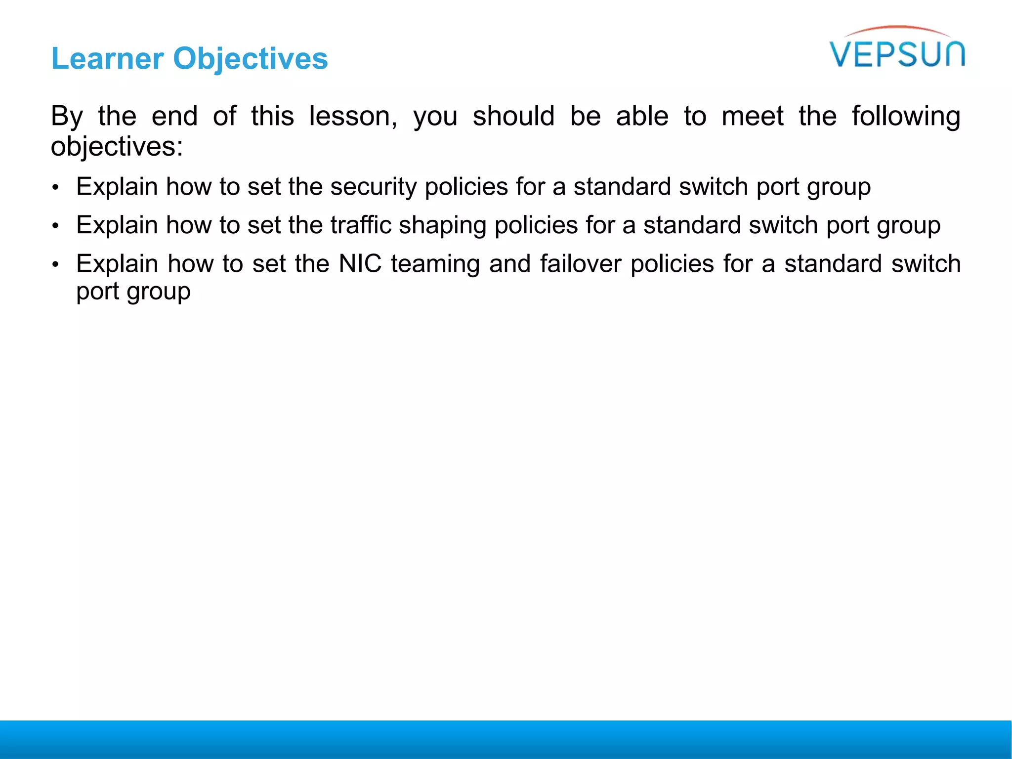 Learner Objectives
By the end of this lesson, you should be able to meet the following
objectives:
• Explain how to set the security policies for a standard switch port group
• Explain how to set the traffic shaping policies for a standard switch port group
• Explain how to set the NIC teaming and failover policies for a standard switch
port group
 