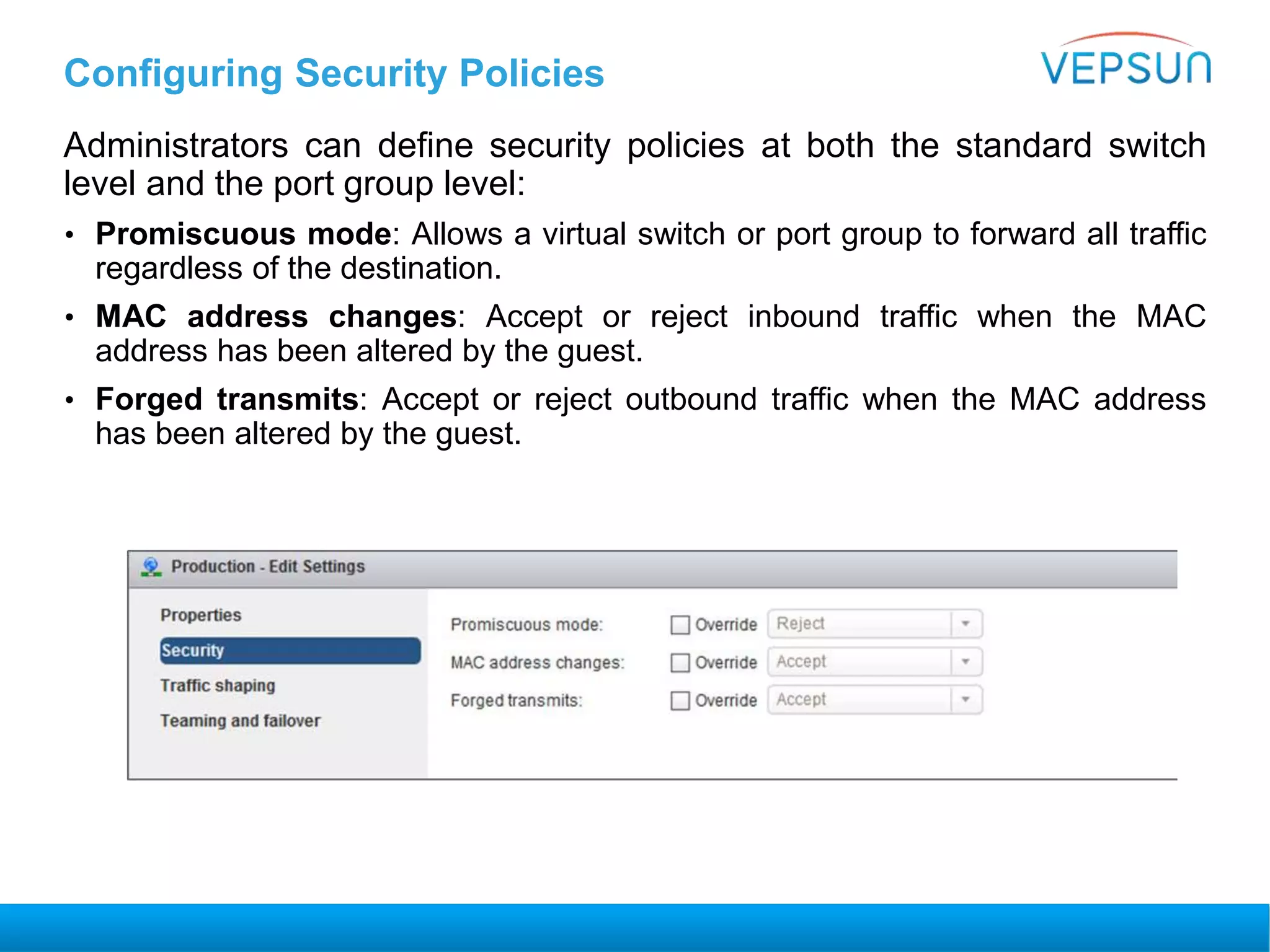 Configuring Security Policies
Administrators can define security policies at both the standard switch
level and the port group level:
• Promiscuous mode: Allows a virtual switch or port group to forward all traffic
regardless of the destination.
• MAC address changes: Accept or reject inbound traffic when the MAC
address has been altered by the guest.
• Forged transmits: Accept or reject outbound traffic when the MAC address
has been altered by the guest.
 