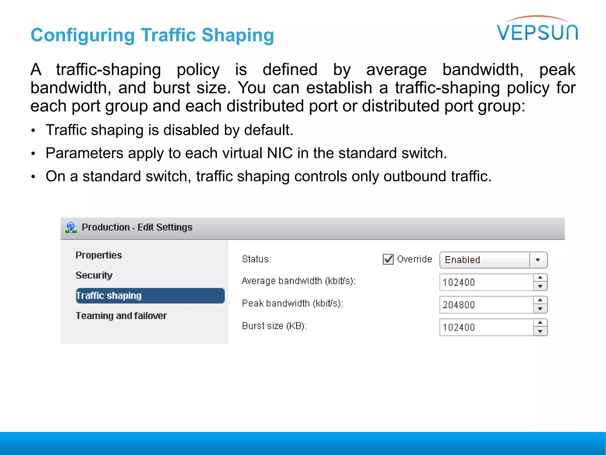 Configuring Traffic Shaping
A traffic-shaping policy is defined by average bandwidth, peak
bandwidth, and burst size. You can establish a traffic-shaping policy for
each port group and each distributed port or distributed port group:
• Traffic shaping is disabled by default.
• Parameters apply to each virtual NIC in the standard switch.
• On a standard switch, traffic shaping controls only outbound traffic.
 